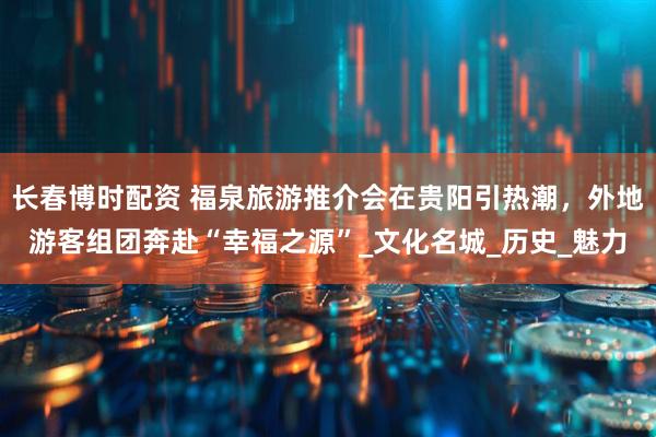 长春博时配资 福泉旅游推介会在贵阳引热潮，外地游客组团奔赴“幸福之源”_文化名城_历史_魅力