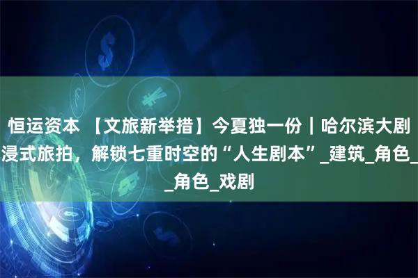 恒运资本 【文旅新举措】今夏独一份｜哈尔滨大剧院沉浸式旅拍，解锁七重时空的“人生剧本”_建筑_角色_戏剧