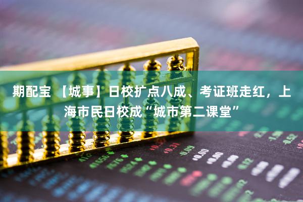 期配宝 【城事】日校扩点八成、考证班走红，上海市民日校成“城市第二课堂”