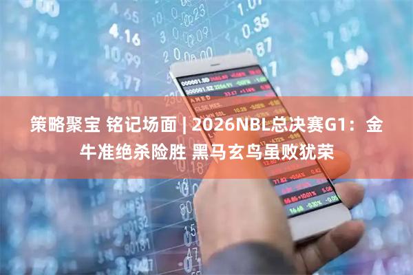 策略聚宝 铭记场面 | 2026NBL总决赛G1：金牛准绝杀险胜 黑马玄鸟虽败犹荣