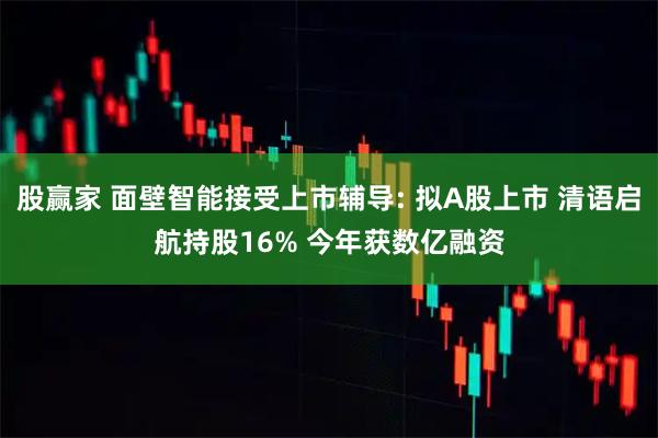 股赢家 面壁智能接受上市辅导: 拟A股上市 清语启航持股16% 今年获数亿融资