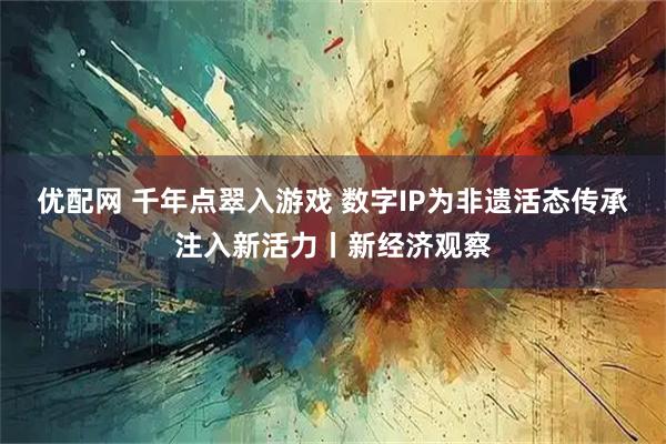 优配网 千年点翠入游戏 数字IP为非遗活态传承注入新活力丨新经济观察