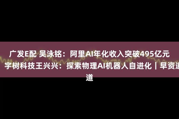 广发E配 吴泳铭：阿里AI年化收入突破495亿元；宇树科技王兴兴：探索物理AI机器人自进化｜早资道