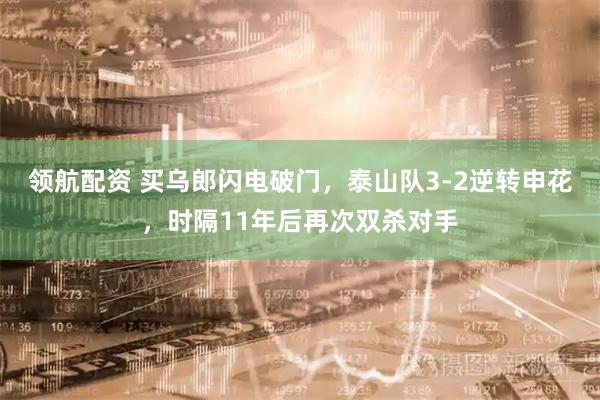 领航配资 买乌郎闪电破门，泰山队3-2逆转申花，时隔11年后再次双杀对手