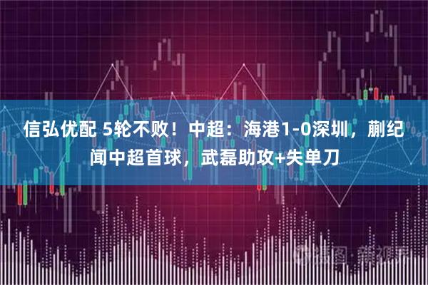 信弘优配 5轮不败！中超：海港1-0深圳，蒯纪闻中超首球，武磊助攻+失单刀